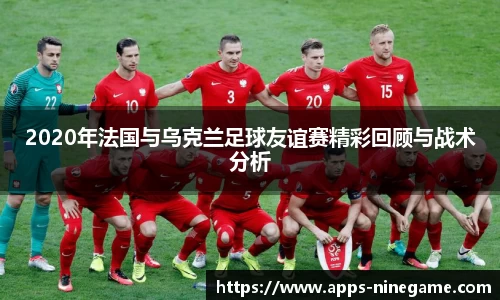 2020年法国与乌克兰足球友谊赛精彩回顾与战术分析